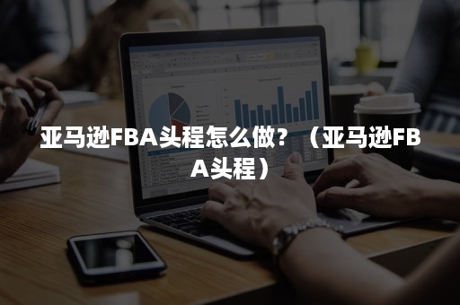 亚马逊FBA头程怎么做？（亚马逊FBA头程）