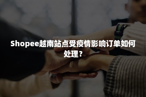 Shopee越南站点受疫情影响订单如何处理？