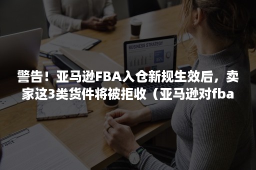 警告！亚马逊FBA入仓新规生效后，卖家这3类货件将被拒收（亚马逊对fba入仓的产品有包装规定）