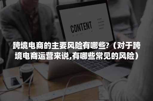 跨境电商的主要风险有哪些?（对于跨境电商运营来说,有哪些常见的风险）