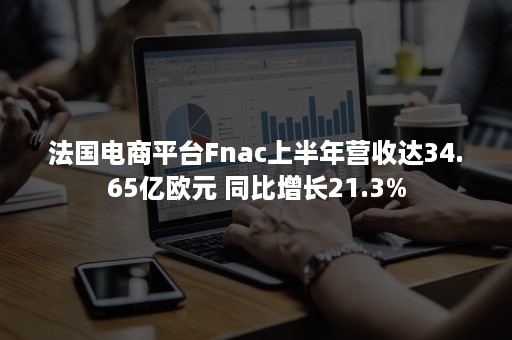 法国电商平台Fnac上半年营收达34.65亿欧元 同比增长21.3%