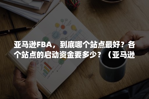 亚马逊FBA，到底哪个站点最好？各个站点的启动资金要多少？（亚马逊fba仓库哪个好）