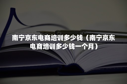 南宁京东电商培训多少钱（南宁京东电商培训多少钱一个月）