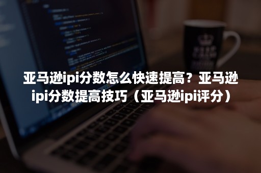 亚马逊ipi分数怎么快速提高？亚马逊ipi分数提高技巧（亚马逊ipi评分）