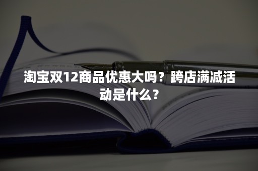 淘宝双12商品优惠大吗？跨店满减活动是什么？