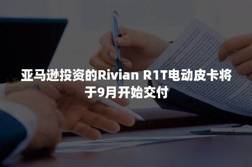 亚马逊投资的Rivian R1T电动皮卡将于9月开始交付