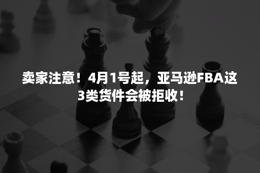 卖家注意！4月1号起，亚马逊FBA这3类货件会被拒收！