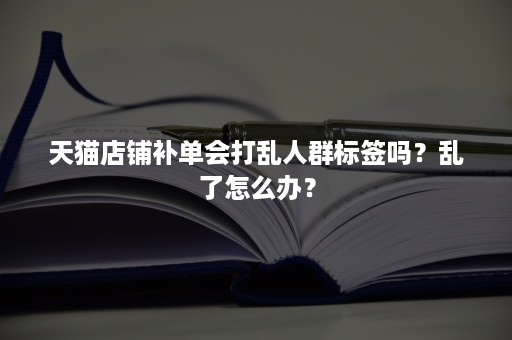 天猫店铺补单会打乱人群标签吗？乱了怎么办？