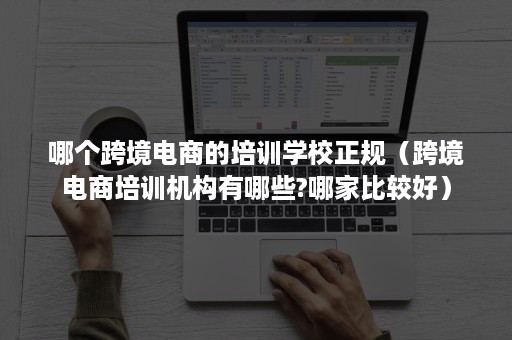 哪个跨境电商的培训学校正规（跨境电商培训机构有哪些?哪家比较好）
