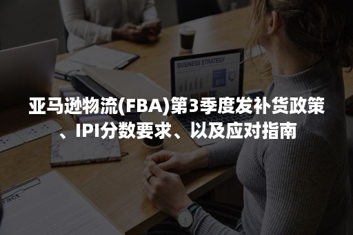 亚马逊物流(FBA)第3季度发补货政策、IPI分数要求、以及应对指南