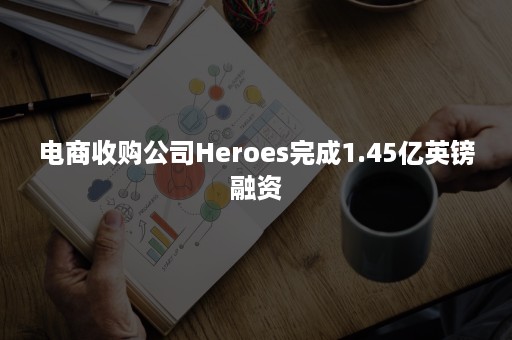 电商收购公司Heroes完成1.45亿英镑融资