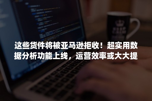 这些货件将被亚马逊拒收！超实用数据分析功能上线，运营效率或大大提升！