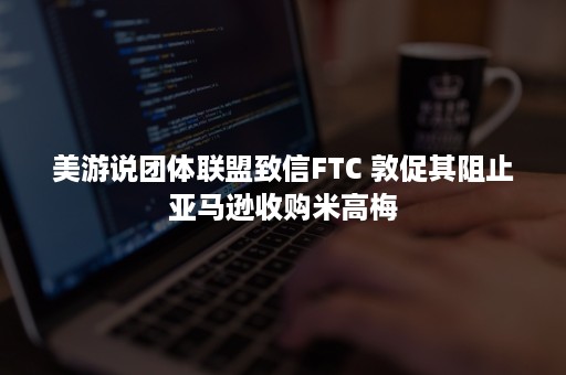 美游说团体联盟致信FTC 敦促其阻止亚马逊收购米高梅