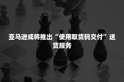 亚马逊或将推出“使用取货码交付”送货服务