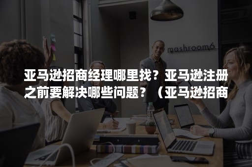 亚马逊招商经理哪里找？亚马逊注册之前要解决哪些问题？（亚马逊招商经理注册流程）