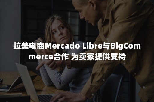 拉美电商Mercado Libre与BigCommerce合作 为卖家提供支持