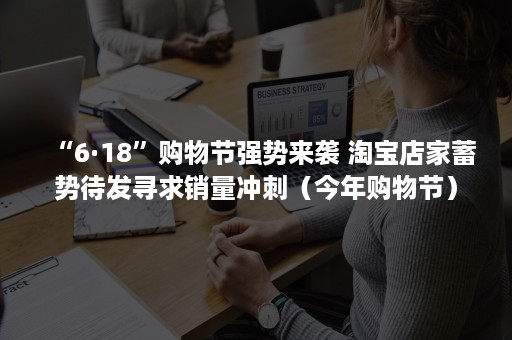 “6·18”购物节强势来袭 淘宝店家蓄势待发寻求销量冲刺（今年购物节）