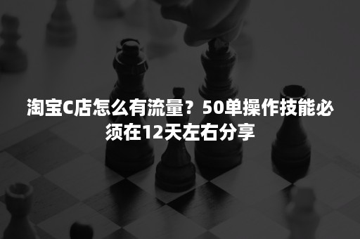 淘宝C店怎么有流量？50单操作技能必须在12天左右分享