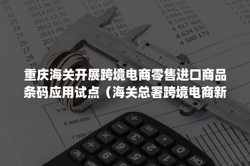 重庆海关开展跨境电商零售进口商品条码应用试点（海关总署跨境电商新规）