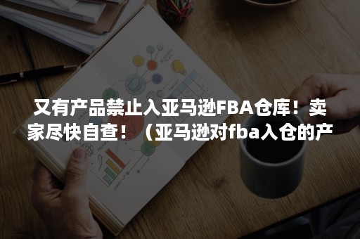 又有产品禁止入亚马逊FBA仓库！卖家尽快自查！（亚马逊对fba入仓的产品有包装规定）