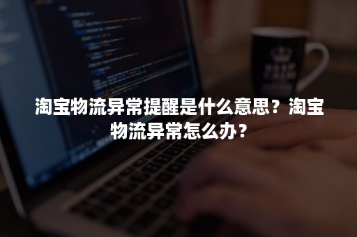 淘宝物流异常提醒是什么意思？淘宝物流异常怎么办？