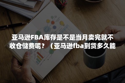 亚马逊FBA库存是不是当月卖完就不收仓储费呢？（亚马逊fba到货多久能入库）