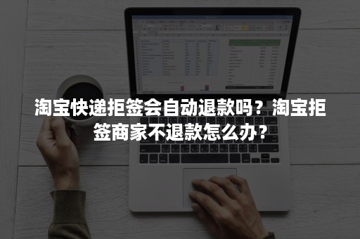 淘宝快递拒签会自动退款吗？淘宝拒签商家不退款怎么办？