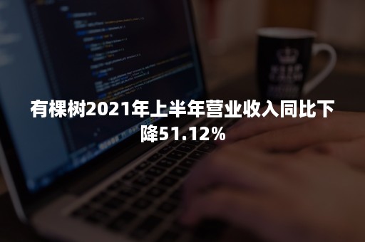 有棵树2021年上半年营业收入同比下降51.12%