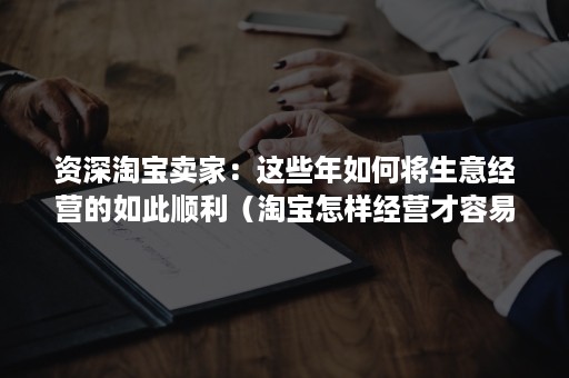 资深淘宝卖家：这些年如何将生意经营的如此顺利（淘宝怎样经营才容易成功）