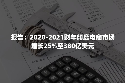 报告：2020-2021财年印度电商市场增长25%至380亿美元