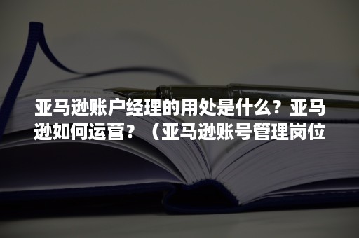 亚马逊账户经理的用处是什么？亚马逊如何运营？（亚马逊账号管理岗位）