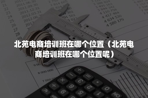 北苑电商培训班在哪个位置（北苑电商培训班在哪个位置呢）