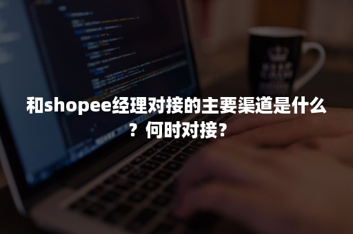 和shopee经理对接的主要渠道是什么？何时对接？