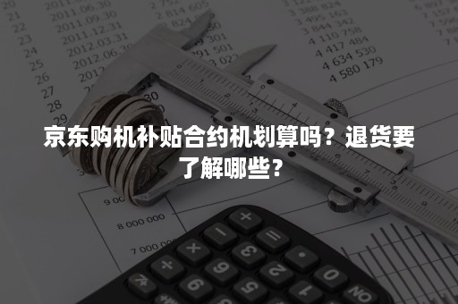 京东购机补贴合约机划算吗？退货要了解哪些？