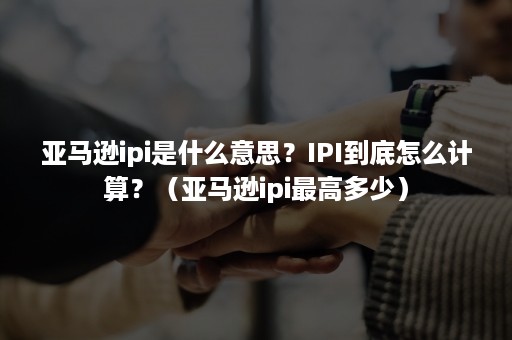 亚马逊ipi是什么意思？IPI到底怎么计算？（亚马逊ipi最高多少）