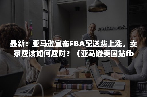 最新：亚马逊宣布FBA配送费上涨，卖家应该如何应对？（亚马逊美国站fba配送费如何计算）