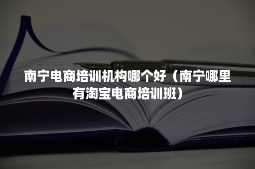 南宁电商培训机构哪个好（南宁哪里有淘宝电商培训班）