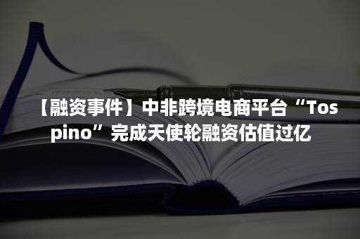 【融资事件】中非跨境电商平台“Tospino”完成天使轮融资估值过亿