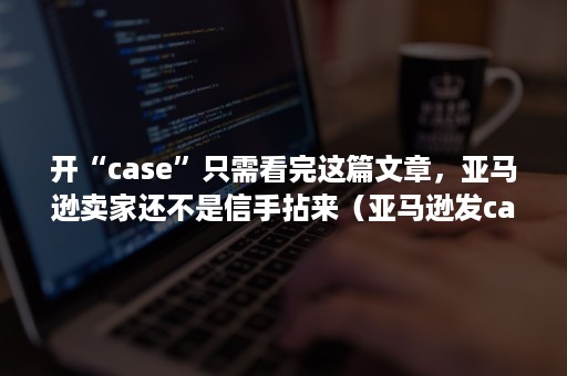 开“case”只需看完这篇文章，亚马逊卖家还不是信手拈来（亚马逊发case）