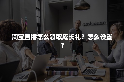 淘宝直播怎么领取成长礼？怎么设置？