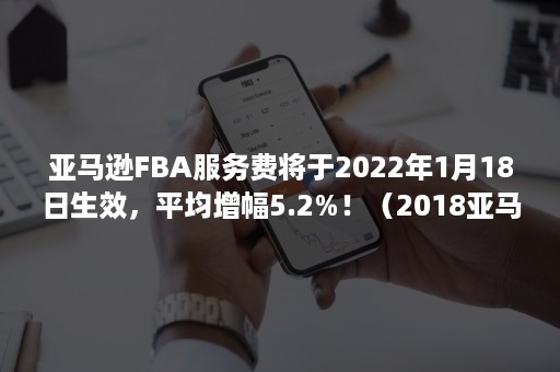 亚马逊FBA服务费将于2022年1月18日生效，平均增幅5.2%！（2018亚马逊fba费用）