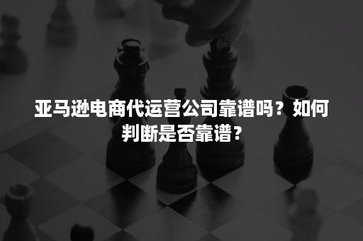 亚马逊电商代运营公司靠谱吗？如何判断是否靠谱？