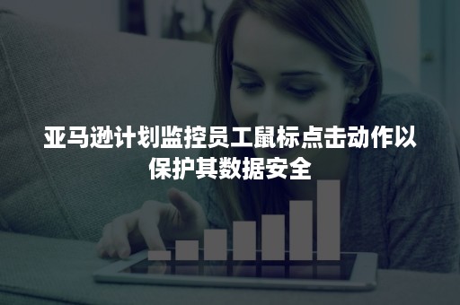 亚马逊计划监控员工鼠标点击动作以保护其数据安全