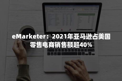 eMarketer：2021年亚马逊占美国零售电商销售额超40%