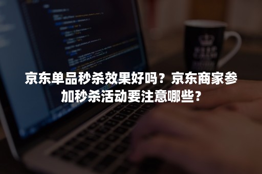 京东单品秒杀效果好吗？京东商家参加秒杀活动要注意哪些？