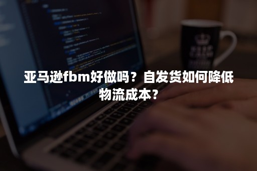 亚马逊fbm好做吗？自发货如何降低物流成本？