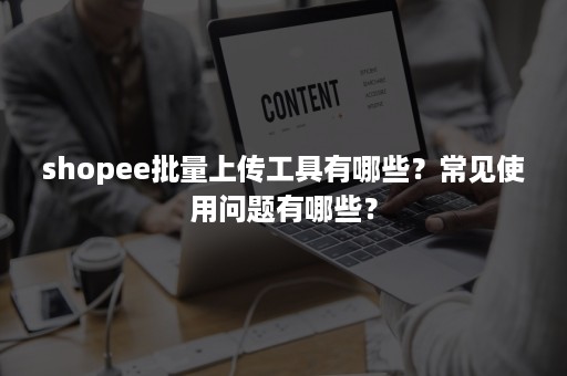 shopee批量上传工具有哪些？常见使用问题有哪些？