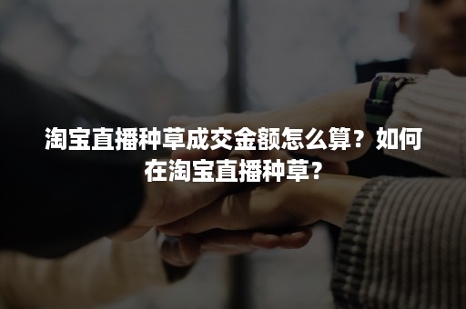 淘宝直播种草成交金额怎么算？如何在淘宝直播种草？