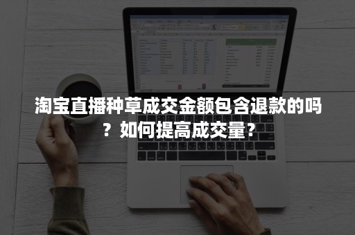 淘宝直播种草成交金额包含退款的吗？如何提高成交量？