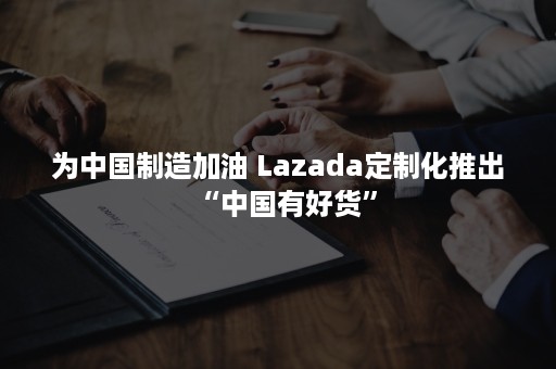 为中国制造加油 Lazada定制化推出“中国有好货”